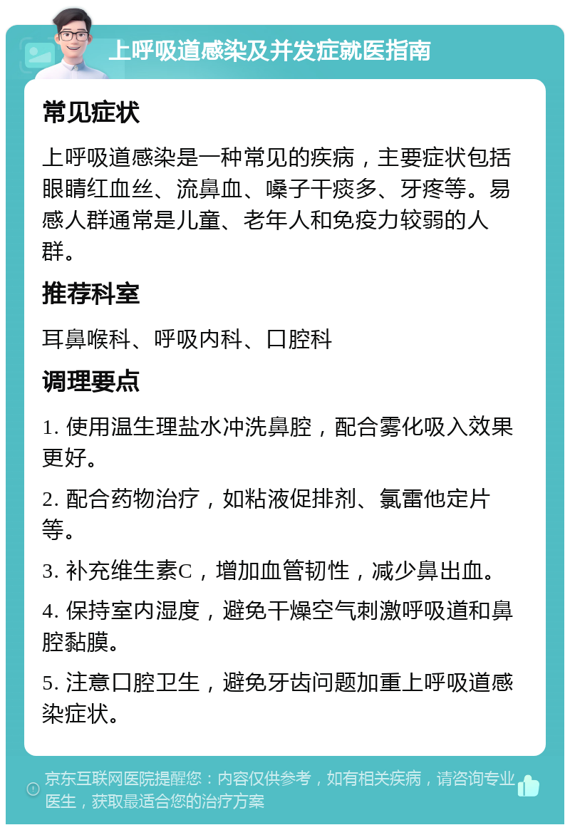 上呼吸道感染及并发症就医指南 常见症状 上呼吸道感染是一种常见的疾病，主要症状包括眼睛红血丝、流鼻血、嗓子干痰多、牙疼等。易感人群通常是儿童、老年人和免疫力较弱的人群。 推荐科室 耳鼻喉科、呼吸内科、口腔科 调理要点 1. 使用温生理盐水冲洗鼻腔，配合雾化吸入效果更好。 2. 配合药物治疗，如粘液促排剂、氯雷他定片等。 3. 补充维生素C，增加血管韧性，减少鼻出血。 4. 保持室内湿度，避免干燥空气刺激呼吸道和鼻腔黏膜。 5. 注意口腔卫生，避免牙齿问题加重上呼吸道感染症状。