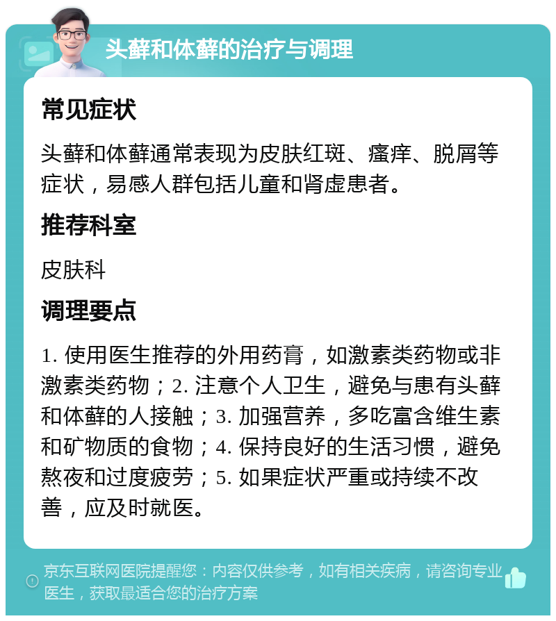 头藓和体藓的治疗与调理 常见症状 头藓和体藓通常表现为皮肤红斑、瘙痒、脱屑等症状，易感人群包括儿童和肾虚患者。 推荐科室 皮肤科 调理要点 1. 使用医生推荐的外用药膏，如激素类药物或非激素类药物；2. 注意个人卫生，避免与患有头藓和体藓的人接触；3. 加强营养，多吃富含维生素和矿物质的食物；4. 保持良好的生活习惯，避免熬夜和过度疲劳；5. 如果症状严重或持续不改善，应及时就医。