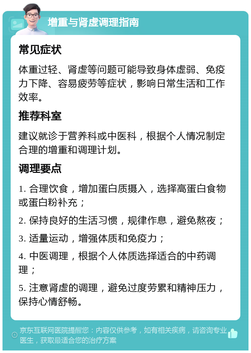 增重与肾虚调理指南 常见症状 体重过轻、肾虚等问题可能导致身体虚弱、免疫力下降、容易疲劳等症状，影响日常生活和工作效率。 推荐科室 建议就诊于营养科或中医科，根据个人情况制定合理的增重和调理计划。 调理要点 1. 合理饮食，增加蛋白质摄入，选择高蛋白食物或蛋白粉补充； 2. 保持良好的生活习惯，规律作息，避免熬夜； 3. 适量运动，增强体质和免疫力； 4. 中医调理，根据个人体质选择适合的中药调理； 5. 注意肾虚的调理，避免过度劳累和精神压力，保持心情舒畅。