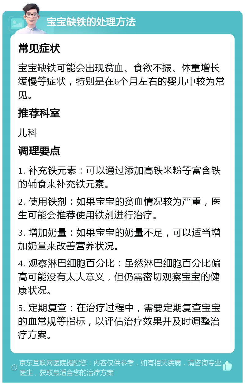 宝宝缺铁的处理方法 常见症状 宝宝缺铁可能会出现贫血、食欲不振、体重增长缓慢等症状，特别是在6个月左右的婴儿中较为常见。 推荐科室 儿科 调理要点 1. 补充铁元素：可以通过添加高铁米粉等富含铁的辅食来补充铁元素。 2. 使用铁剂：如果宝宝的贫血情况较为严重，医生可能会推荐使用铁剂进行治疗。 3. 增加奶量：如果宝宝的奶量不足，可以适当增加奶量来改善营养状况。 4. 观察淋巴细胞百分比：虽然淋巴细胞百分比偏高可能没有太大意义，但仍需密切观察宝宝的健康状况。 5. 定期复查：在治疗过程中，需要定期复查宝宝的血常规等指标，以评估治疗效果并及时调整治疗方案。