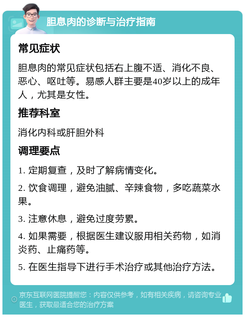 胆息肉的诊断与治疗指南 常见症状 胆息肉的常见症状包括右上腹不适、消化不良、恶心、呕吐等。易感人群主要是40岁以上的成年人，尤其是女性。 推荐科室 消化内科或肝胆外科 调理要点 1. 定期复查，及时了解病情变化。 2. 饮食调理，避免油腻、辛辣食物，多吃蔬菜水果。 3. 注意休息，避免过度劳累。 4. 如果需要，根据医生建议服用相关药物，如消炎药、止痛药等。 5. 在医生指导下进行手术治疗或其他治疗方法。