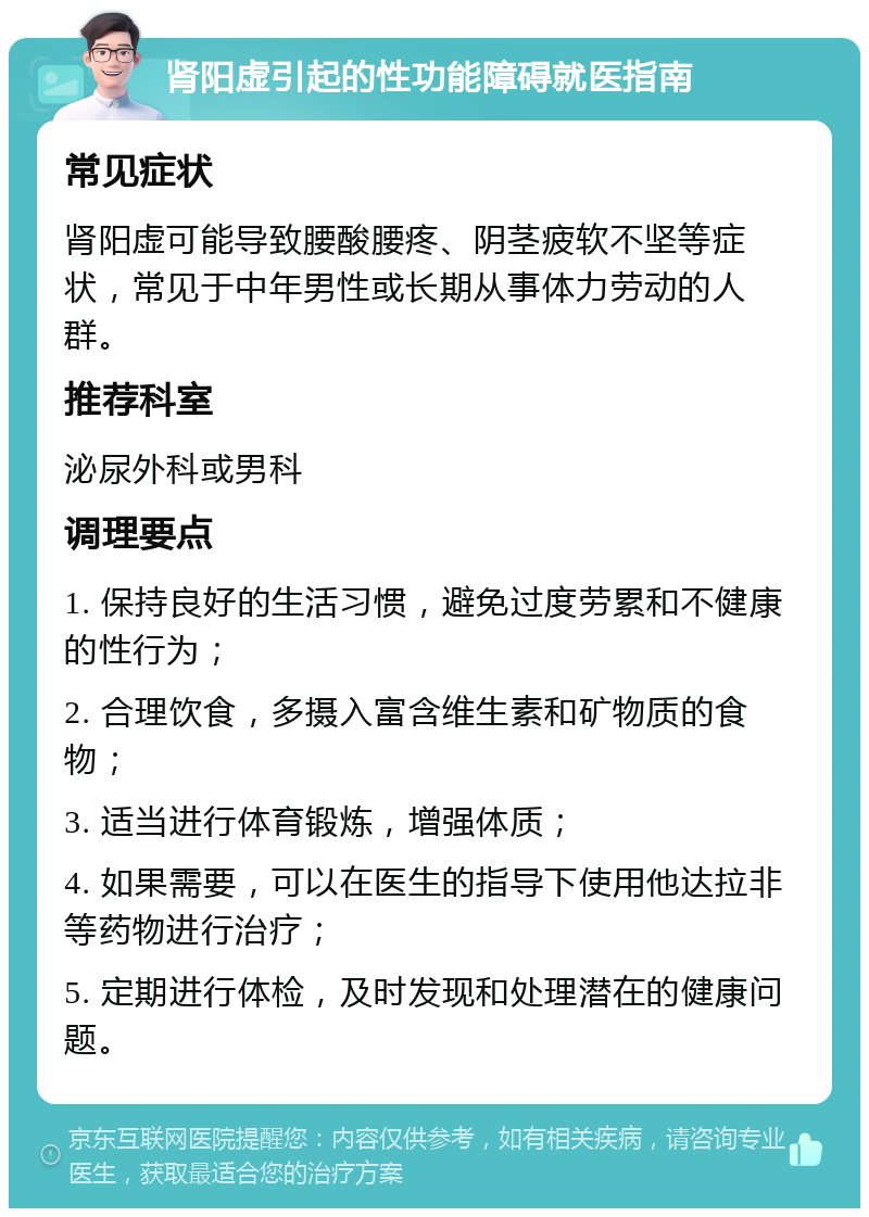 肾阳虚引起的性功能障碍就医指南 常见症状 肾阳虚可能导致腰酸腰疼、阴茎疲软不坚等症状，常见于中年男性或长期从事体力劳动的人群。 推荐科室 泌尿外科或男科 调理要点 1. 保持良好的生活习惯，避免过度劳累和不健康的性行为； 2. 合理饮食，多摄入富含维生素和矿物质的食物； 3. 适当进行体育锻炼，增强体质； 4. 如果需要，可以在医生的指导下使用他达拉非等药物进行治疗； 5. 定期进行体检，及时发现和处理潜在的健康问题。