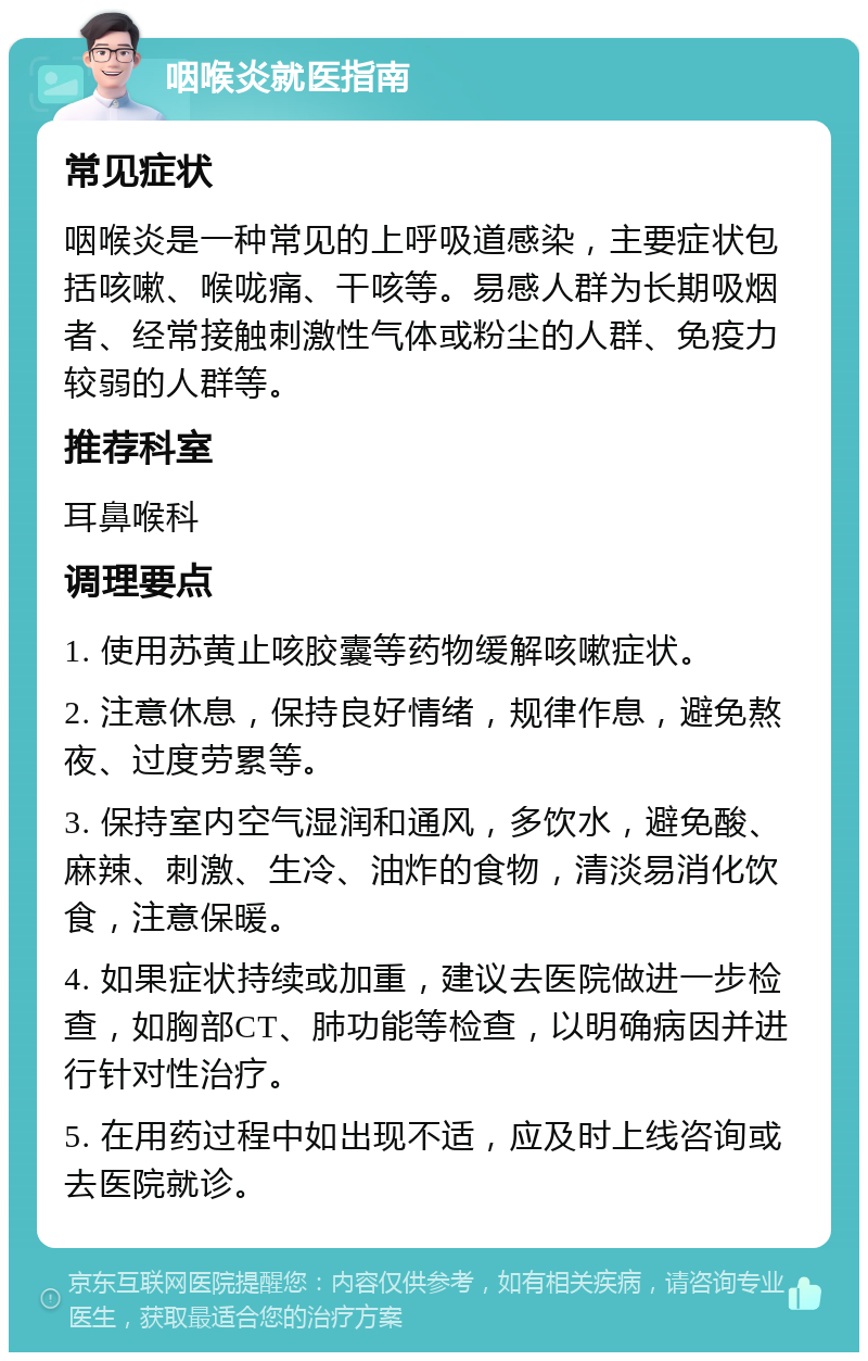 咽喉炎就医指南 常见症状 咽喉炎是一种常见的上呼吸道感染，主要症状包括咳嗽、喉咙痛、干咳等。易感人群为长期吸烟者、经常接触刺激性气体或粉尘的人群、免疫力较弱的人群等。 推荐科室 耳鼻喉科 调理要点 1. 使用苏黄止咳胶囊等药物缓解咳嗽症状。 2. 注意休息，保持良好情绪，规律作息，避免熬夜、过度劳累等。 3. 保持室内空气湿润和通风，多饮水，避免酸、麻辣、刺激、生冷、油炸的食物，清淡易消化饮食，注意保暖。 4. 如果症状持续或加重，建议去医院做进一步检查，如胸部CT、肺功能等检查，以明确病因并进行针对性治疗。 5. 在用药过程中如出现不适，应及时上线咨询或去医院就诊。