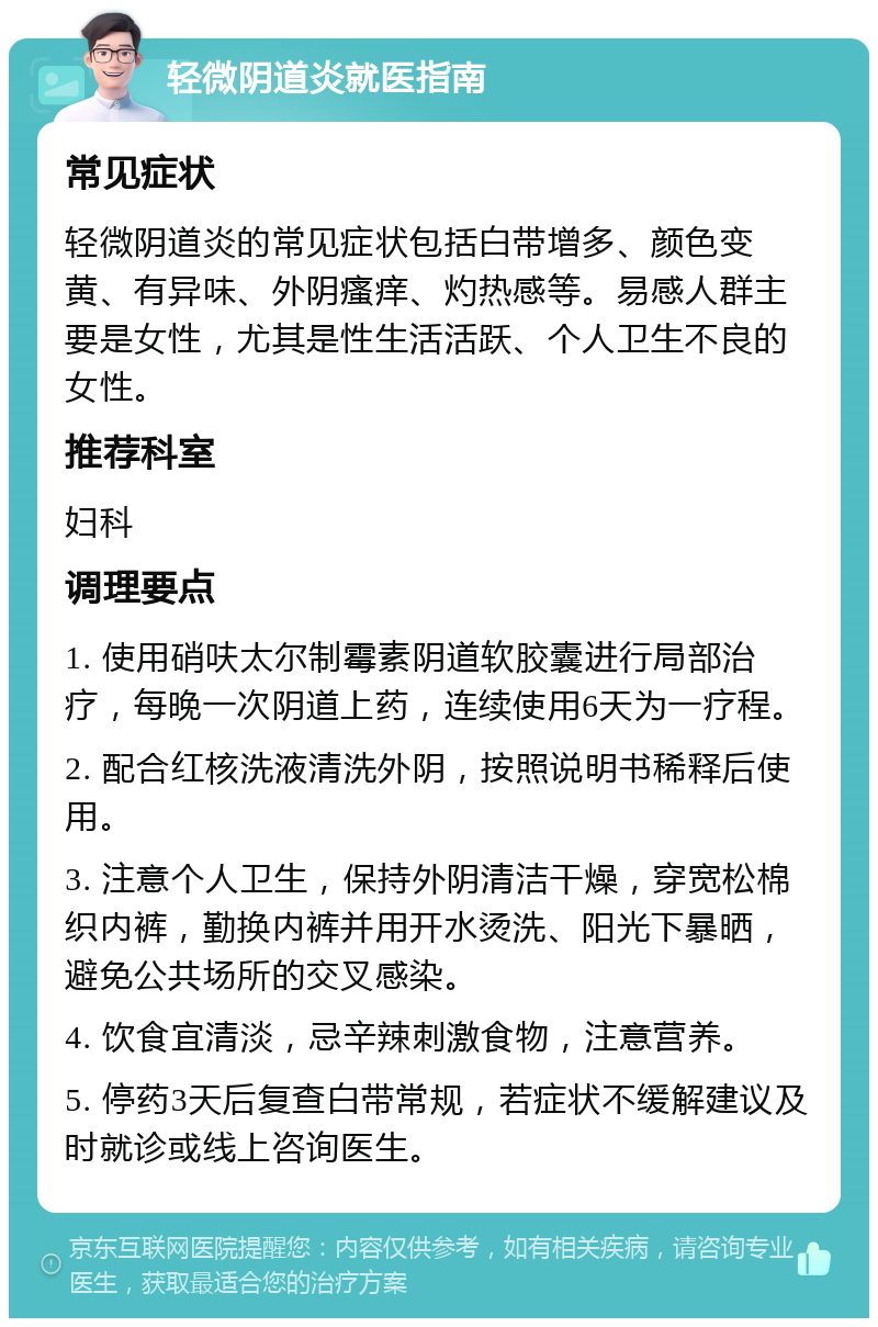 轻微阴道炎就医指南 常见症状 轻微阴道炎的常见症状包括白带增多、颜色变黄、有异味、外阴瘙痒、灼热感等。易感人群主要是女性，尤其是性生活活跃、个人卫生不良的女性。 推荐科室 妇科 调理要点 1. 使用硝呋太尔制霉素阴道软胶囊进行局部治疗，每晚一次阴道上药，连续使用6天为一疗程。 2. 配合红核洗液清洗外阴，按照说明书稀释后使用。 3. 注意个人卫生，保持外阴清洁干燥，穿宽松棉织内裤，勤换内裤并用开水烫洗、阳光下暴晒，避免公共场所的交叉感染。 4. 饮食宜清淡，忌辛辣刺激食物，注意营养。 5. 停药3天后复查白带常规，若症状不缓解建议及时就诊或线上咨询医生。