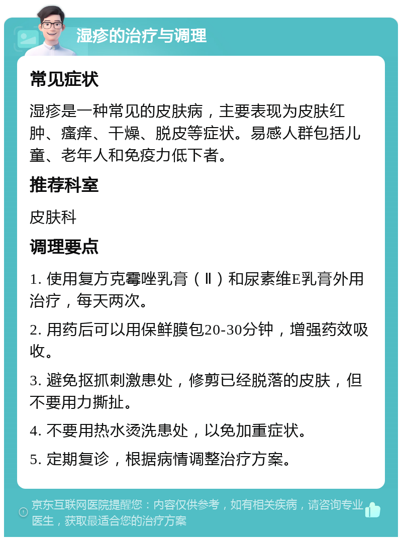 湿疹的治疗与调理 常见症状 湿疹是一种常见的皮肤病，主要表现为皮肤红肿、瘙痒、干燥、脱皮等症状。易感人群包括儿童、老年人和免疫力低下者。 推荐科室 皮肤科 调理要点 1. 使用复方克霉唑乳膏（Ⅱ）和尿素维E乳膏外用治疗，每天两次。 2. 用药后可以用保鲜膜包20-30分钟，增强药效吸收。 3. 避免抠抓刺激患处，修剪已经脱落的皮肤，但不要用力撕扯。 4. 不要用热水烫洗患处，以免加重症状。 5. 定期复诊，根据病情调整治疗方案。