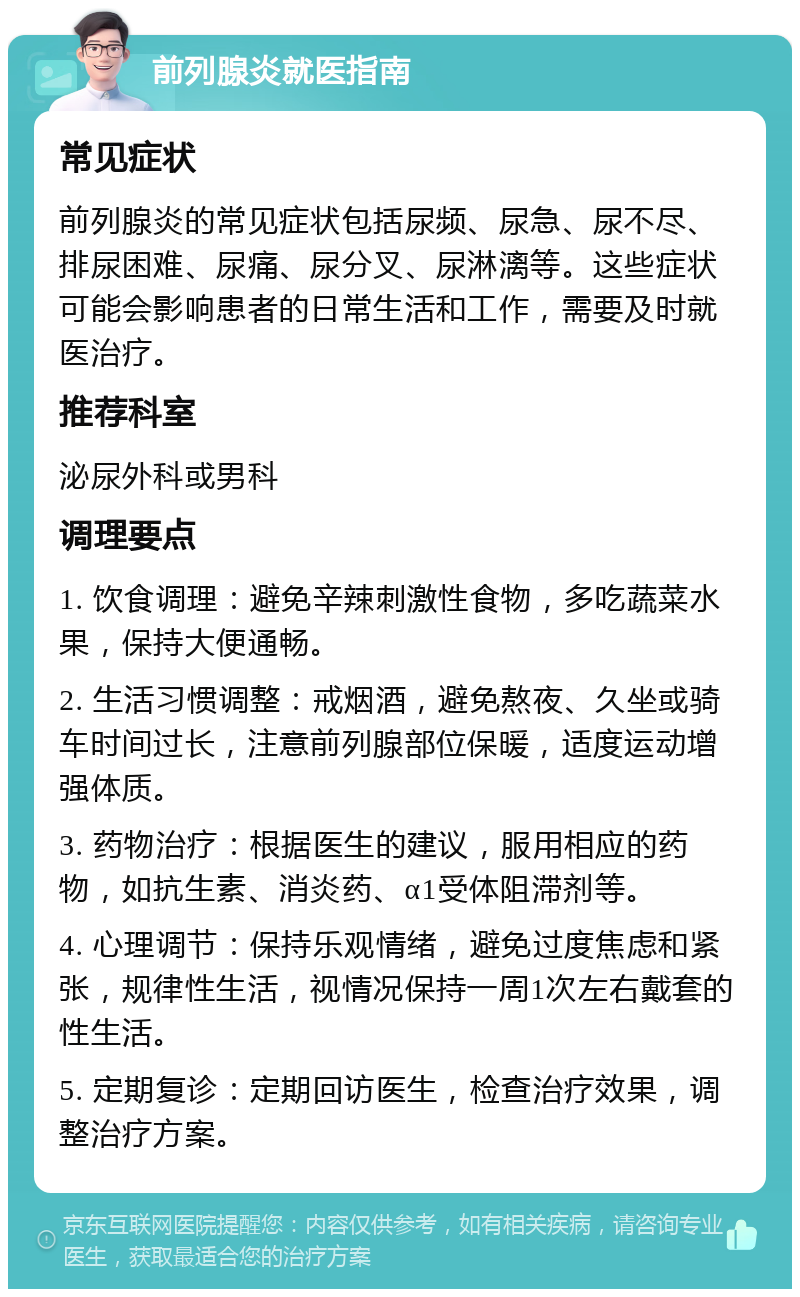 前列腺炎就医指南 常见症状 前列腺炎的常见症状包括尿频、尿急、尿不尽、排尿困难、尿痛、尿分叉、尿淋漓等。这些症状可能会影响患者的日常生活和工作，需要及时就医治疗。 推荐科室 泌尿外科或男科 调理要点 1. 饮食调理：避免辛辣刺激性食物，多吃蔬菜水果，保持大便通畅。 2. 生活习惯调整：戒烟酒，避免熬夜、久坐或骑车时间过长，注意前列腺部位保暖，适度运动增强体质。 3. 药物治疗：根据医生的建议，服用相应的药物，如抗生素、消炎药、α1受体阻滞剂等。 4. 心理调节：保持乐观情绪，避免过度焦虑和紧张，规律性生活，视情况保持一周1次左右戴套的性生活。 5. 定期复诊：定期回访医生，检查治疗效果，调整治疗方案。