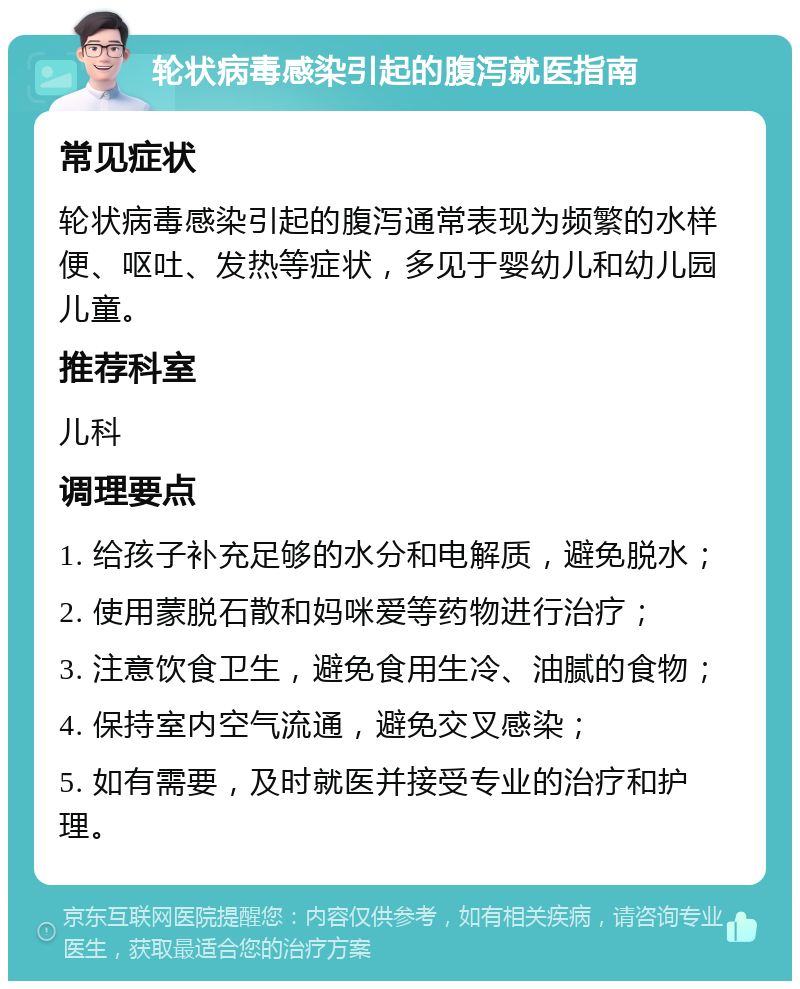 轮状病毒感染引起的腹泻就医指南 常见症状 轮状病毒感染引起的腹泻通常表现为频繁的水样便、呕吐、发热等症状，多见于婴幼儿和幼儿园儿童。 推荐科室 儿科 调理要点 1. 给孩子补充足够的水分和电解质，避免脱水； 2. 使用蒙脱石散和妈咪爱等药物进行治疗； 3. 注意饮食卫生，避免食用生冷、油腻的食物； 4. 保持室内空气流通，避免交叉感染； 5. 如有需要，及时就医并接受专业的治疗和护理。