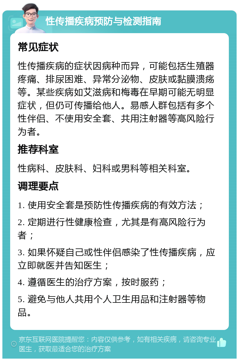 性传播疾病预防与检测指南 常见症状 性传播疾病的症状因病种而异，可能包括生殖器疼痛、排尿困难、异常分泌物、皮肤或黏膜溃疡等。某些疾病如艾滋病和梅毒在早期可能无明显症状，但仍可传播给他人。易感人群包括有多个性伴侣、不使用安全套、共用注射器等高风险行为者。 推荐科室 性病科、皮肤科、妇科或男科等相关科室。 调理要点 1. 使用安全套是预防性传播疾病的有效方法； 2. 定期进行性健康检查，尤其是有高风险行为者； 3. 如果怀疑自己或性伴侣感染了性传播疾病，应立即就医并告知医生； 4. 遵循医生的治疗方案，按时服药； 5. 避免与他人共用个人卫生用品和注射器等物品。