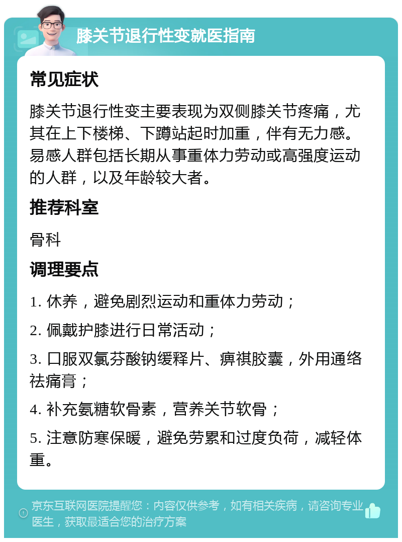 膝关节退行性变就医指南 常见症状 膝关节退行性变主要表现为双侧膝关节疼痛，尤其在上下楼梯、下蹲站起时加重，伴有无力感。易感人群包括长期从事重体力劳动或高强度运动的人群，以及年龄较大者。 推荐科室 骨科 调理要点 1. 休养，避免剧烈运动和重体力劳动； 2. 佩戴护膝进行日常活动； 3. 口服双氯芬酸钠缓释片、痹祺胶囊，外用通络祛痛膏； 4. 补充氨糖软骨素，营养关节软骨； 5. 注意防寒保暖，避免劳累和过度负荷，减轻体重。