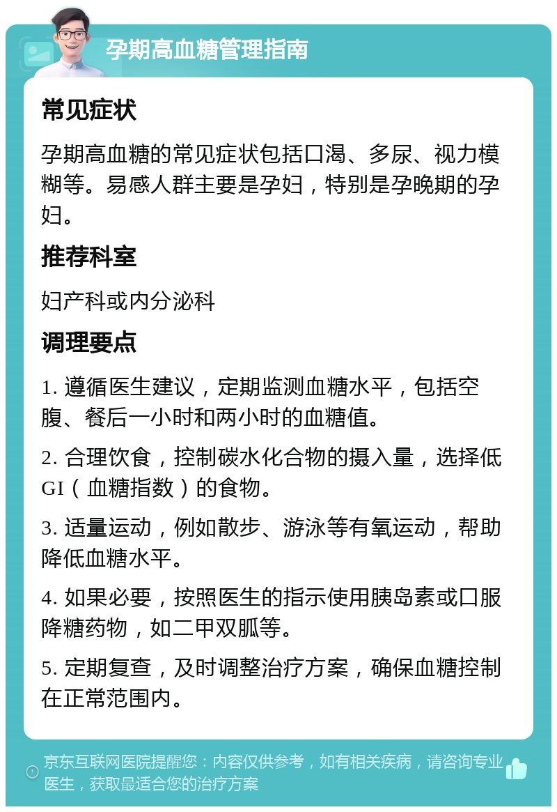 孕期高血糖管理指南 常见症状 孕期高血糖的常见症状包括口渴、多尿、视力模糊等。易感人群主要是孕妇，特别是孕晚期的孕妇。 推荐科室 妇产科或内分泌科 调理要点 1. 遵循医生建议，定期监测血糖水平，包括空腹、餐后一小时和两小时的血糖值。 2. 合理饮食，控制碳水化合物的摄入量，选择低GI（血糖指数）的食物。 3. 适量运动，例如散步、游泳等有氧运动，帮助降低血糖水平。 4. 如果必要，按照医生的指示使用胰岛素或口服降糖药物，如二甲双胍等。 5. 定期复查，及时调整治疗方案，确保血糖控制在正常范围内。