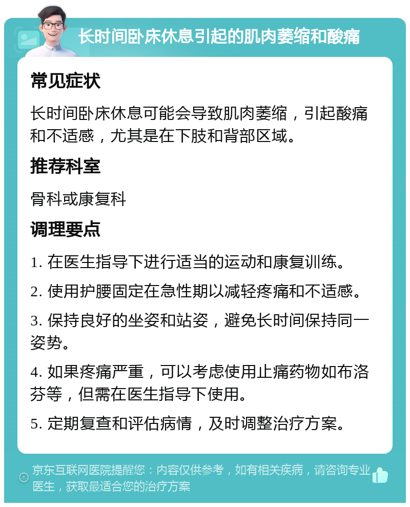 长时间卧床休息引起的肌肉萎缩和酸痛 常见症状 长时间卧床休息可能会导致肌肉萎缩，引起酸痛和不适感，尤其是在下肢和背部区域。 推荐科室 骨科或康复科 调理要点 1. 在医生指导下进行适当的运动和康复训练。 2. 使用护腰固定在急性期以减轻疼痛和不适感。 3. 保持良好的坐姿和站姿，避免长时间保持同一姿势。 4. 如果疼痛严重，可以考虑使用止痛药物如布洛芬等，但需在医生指导下使用。 5. 定期复查和评估病情，及时调整治疗方案。