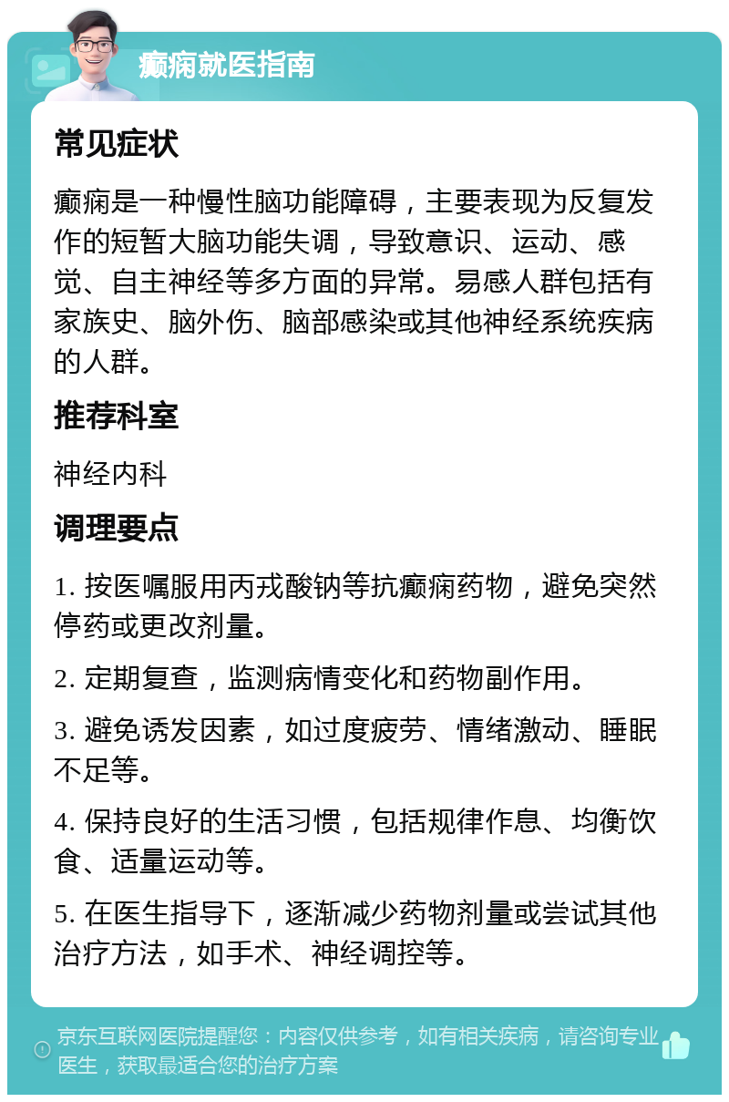 癫痫就医指南 常见症状 癫痫是一种慢性脑功能障碍，主要表现为反复发作的短暂大脑功能失调，导致意识、运动、感觉、自主神经等多方面的异常。易感人群包括有家族史、脑外伤、脑部感染或其他神经系统疾病的人群。 推荐科室 神经内科 调理要点 1. 按医嘱服用丙戎酸钠等抗癫痫药物，避免突然停药或更改剂量。 2. 定期复查，监测病情变化和药物副作用。 3. 避免诱发因素，如过度疲劳、情绪激动、睡眠不足等。 4. 保持良好的生活习惯，包括规律作息、均衡饮食、适量运动等。 5. 在医生指导下，逐渐减少药物剂量或尝试其他治疗方法，如手术、神经调控等。