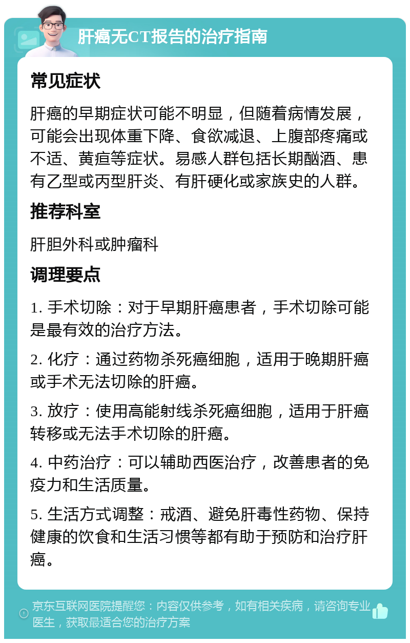 肝癌无CT报告的治疗指南 常见症状 肝癌的早期症状可能不明显，但随着病情发展，可能会出现体重下降、食欲减退、上腹部疼痛或不适、黄疸等症状。易感人群包括长期酗酒、患有乙型或丙型肝炎、有肝硬化或家族史的人群。 推荐科室 肝胆外科或肿瘤科 调理要点 1. 手术切除：对于早期肝癌患者，手术切除可能是最有效的治疗方法。 2. 化疗：通过药物杀死癌细胞，适用于晚期肝癌或手术无法切除的肝癌。 3. 放疗：使用高能射线杀死癌细胞，适用于肝癌转移或无法手术切除的肝癌。 4. 中药治疗：可以辅助西医治疗，改善患者的免疫力和生活质量。 5. 生活方式调整：戒酒、避免肝毒性药物、保持健康的饮食和生活习惯等都有助于预防和治疗肝癌。