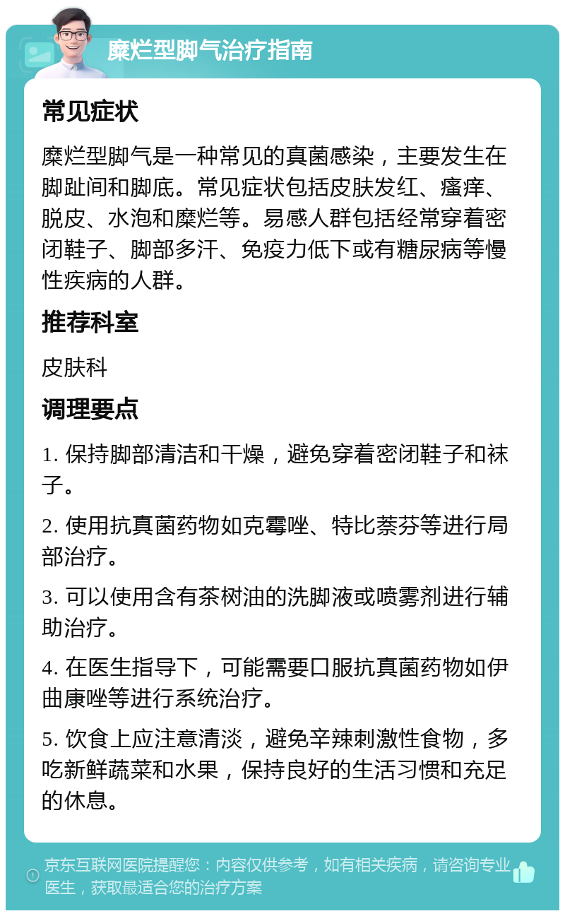 糜烂型脚气治疗指南 常见症状 糜烂型脚气是一种常见的真菌感染，主要发生在脚趾间和脚底。常见症状包括皮肤发红、瘙痒、脱皮、水泡和糜烂等。易感人群包括经常穿着密闭鞋子、脚部多汗、免疫力低下或有糖尿病等慢性疾病的人群。 推荐科室 皮肤科 调理要点 1. 保持脚部清洁和干燥，避免穿着密闭鞋子和袜子。 2. 使用抗真菌药物如克霉唑、特比萘芬等进行局部治疗。 3. 可以使用含有茶树油的洗脚液或喷雾剂进行辅助治疗。 4. 在医生指导下，可能需要口服抗真菌药物如伊曲康唑等进行系统治疗。 5. 饮食上应注意清淡，避免辛辣刺激性食物，多吃新鲜蔬菜和水果，保持良好的生活习惯和充足的休息。