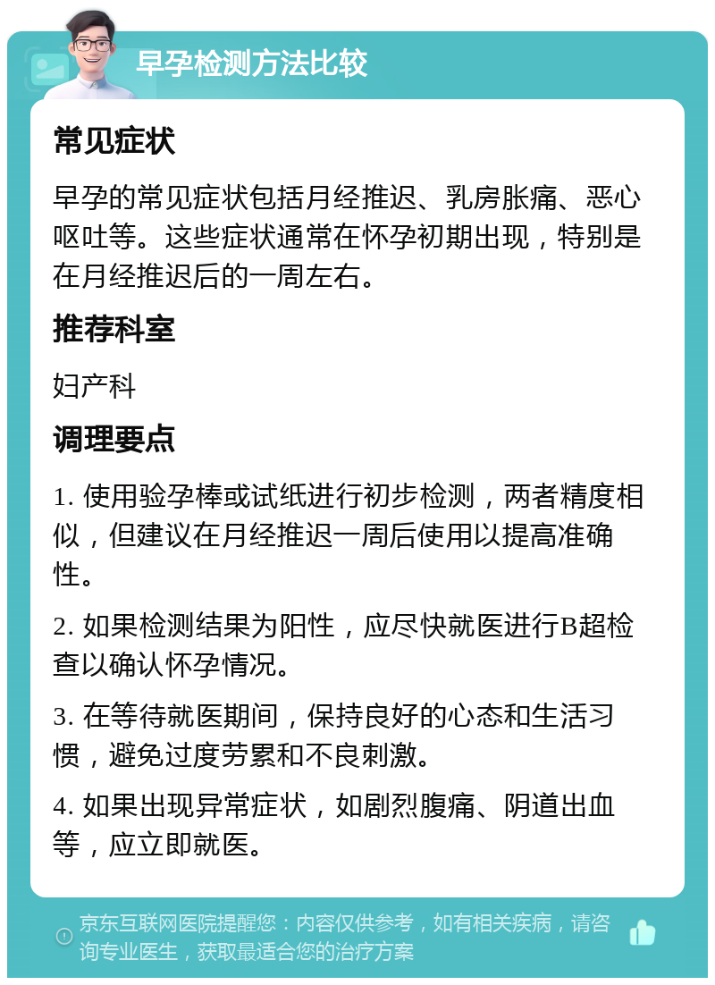 早孕检测方法比较 常见症状 早孕的常见症状包括月经推迟、乳房胀痛、恶心呕吐等。这些症状通常在怀孕初期出现，特别是在月经推迟后的一周左右。 推荐科室 妇产科 调理要点 1. 使用验孕棒或试纸进行初步检测，两者精度相似，但建议在月经推迟一周后使用以提高准确性。 2. 如果检测结果为阳性，应尽快就医进行B超检查以确认怀孕情况。 3. 在等待就医期间，保持良好的心态和生活习惯，避免过度劳累和不良刺激。 4. 如果出现异常症状，如剧烈腹痛、阴道出血等，应立即就医。