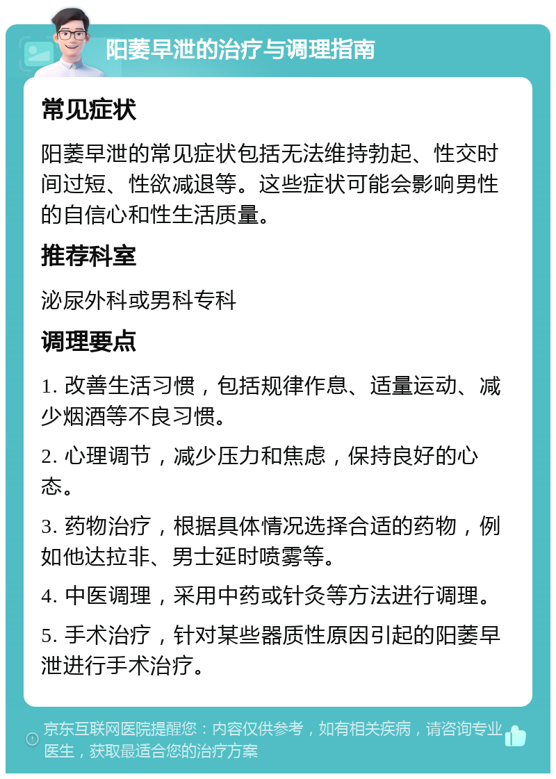 阳萎早泄的治疗与调理指南 常见症状 阳萎早泄的常见症状包括无法维持勃起、性交时间过短、性欲减退等。这些症状可能会影响男性的自信心和性生活质量。 推荐科室 泌尿外科或男科专科 调理要点 1. 改善生活习惯，包括规律作息、适量运动、减少烟酒等不良习惯。 2. 心理调节，减少压力和焦虑，保持良好的心态。 3. 药物治疗，根据具体情况选择合适的药物，例如他达拉非、男士延时喷雾等。 4. 中医调理，采用中药或针灸等方法进行调理。 5. 手术治疗，针对某些器质性原因引起的阳萎早泄进行手术治疗。