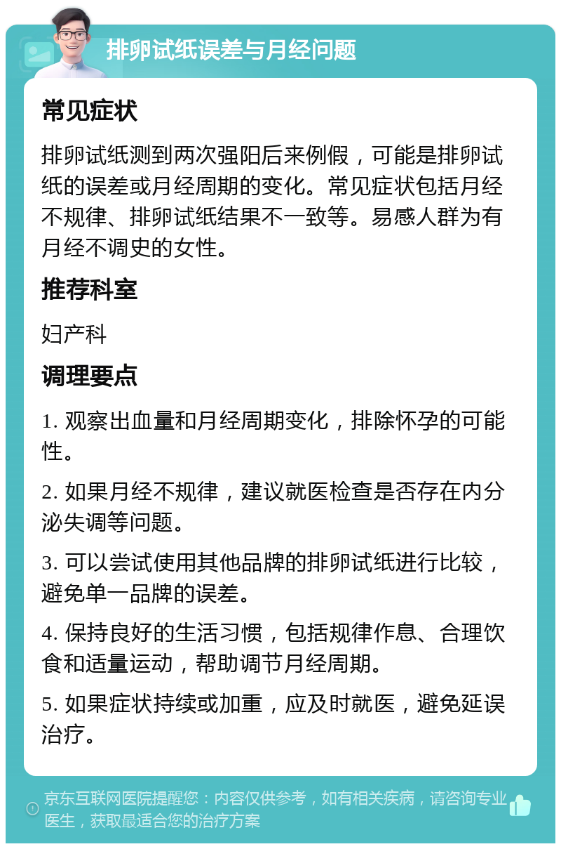 排卵试纸误差与月经问题 常见症状 排卵试纸测到两次强阳后来例假，可能是排卵试纸的误差或月经周期的变化。常见症状包括月经不规律、排卵试纸结果不一致等。易感人群为有月经不调史的女性。 推荐科室 妇产科 调理要点 1. 观察出血量和月经周期变化，排除怀孕的可能性。 2. 如果月经不规律，建议就医检查是否存在内分泌失调等问题。 3. 可以尝试使用其他品牌的排卵试纸进行比较，避免单一品牌的误差。 4. 保持良好的生活习惯，包括规律作息、合理饮食和适量运动，帮助调节月经周期。 5. 如果症状持续或加重，应及时就医，避免延误治疗。