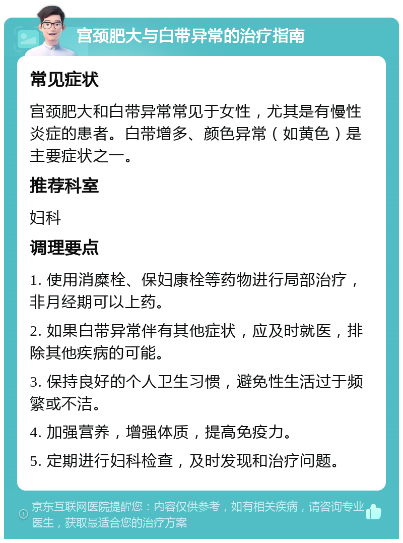 宫颈肥大与白带异常的治疗指南 常见症状 宫颈肥大和白带异常常见于女性，尤其是有慢性炎症的患者。白带增多、颜色异常（如黄色）是主要症状之一。 推荐科室 妇科 调理要点 1. 使用消糜栓、保妇康栓等药物进行局部治疗，非月经期可以上药。 2. 如果白带异常伴有其他症状，应及时就医，排除其他疾病的可能。 3. 保持良好的个人卫生习惯，避免性生活过于频繁或不洁。 4. 加强营养，增强体质，提高免疫力。 5. 定期进行妇科检查，及时发现和治疗问题。