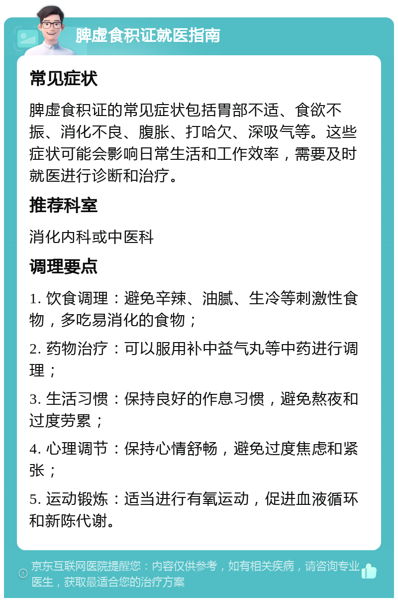 脾虚食积证就医指南 常见症状 脾虚食积证的常见症状包括胃部不适、食欲不振、消化不良、腹胀、打哈欠、深吸气等。这些症状可能会影响日常生活和工作效率，需要及时就医进行诊断和治疗。 推荐科室 消化内科或中医科 调理要点 1. 饮食调理：避免辛辣、油腻、生冷等刺激性食物，多吃易消化的食物； 2. 药物治疗：可以服用补中益气丸等中药进行调理； 3. 生活习惯：保持良好的作息习惯，避免熬夜和过度劳累； 4. 心理调节：保持心情舒畅，避免过度焦虑和紧张； 5. 运动锻炼：适当进行有氧运动，促进血液循环和新陈代谢。