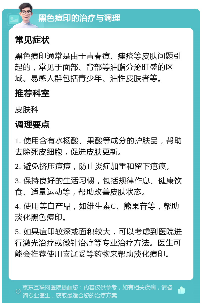 黑色痘印的治疗与调理 常见症状 黑色痘印通常是由于青春痘、痤疮等皮肤问题引起的，常见于面部、背部等油脂分泌旺盛的区域。易感人群包括青少年、油性皮肤者等。 推荐科室 皮肤科 调理要点 1. 使用含有水杨酸、果酸等成分的护肤品，帮助去除死皮细胞，促进皮肤更新。 2. 避免挤压痘痘，防止炎症加重和留下疤痕。 3. 保持良好的生活习惯，包括规律作息、健康饮食、适量运动等，帮助改善皮肤状态。 4. 使用美白产品，如维生素C、熊果苷等，帮助淡化黑色痘印。 5. 如果痘印较深或面积较大，可以考虑到医院进行激光治疗或微针治疗等专业治疗方法。医生可能会推荐使用喜辽妥等药物来帮助淡化痘印。