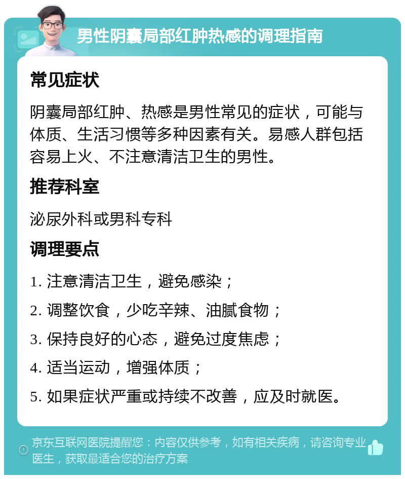 男性阴囊局部红肿热感的调理指南 常见症状 阴囊局部红肿、热感是男性常见的症状，可能与体质、生活习惯等多种因素有关。易感人群包括容易上火、不注意清洁卫生的男性。 推荐科室 泌尿外科或男科专科 调理要点 1. 注意清洁卫生，避免感染； 2. 调整饮食，少吃辛辣、油腻食物； 3. 保持良好的心态，避免过度焦虑； 4. 适当运动，增强体质； 5. 如果症状严重或持续不改善，应及时就医。