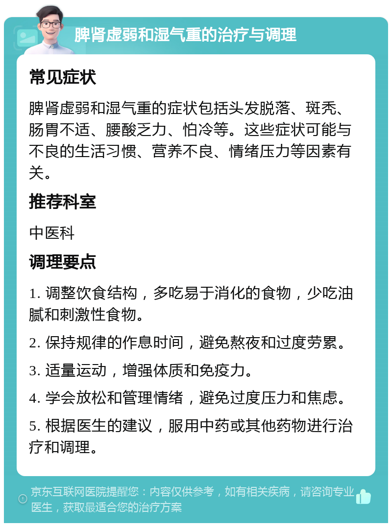 脾肾虚弱和湿气重的治疗与调理 常见症状 脾肾虚弱和湿气重的症状包括头发脱落、斑秃、肠胃不适、腰酸乏力、怕冷等。这些症状可能与不良的生活习惯、营养不良、情绪压力等因素有关。 推荐科室 中医科 调理要点 1. 调整饮食结构，多吃易于消化的食物，少吃油腻和刺激性食物。 2. 保持规律的作息时间，避免熬夜和过度劳累。 3. 适量运动，增强体质和免疫力。 4. 学会放松和管理情绪，避免过度压力和焦虑。 5. 根据医生的建议，服用中药或其他药物进行治疗和调理。