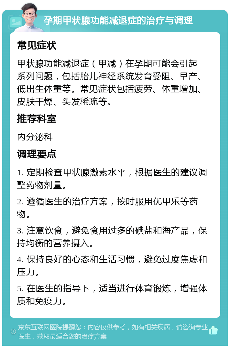 孕期甲状腺功能减退症的治疗与调理 常见症状 甲状腺功能减退症（甲减）在孕期可能会引起一系列问题，包括胎儿神经系统发育受阻、早产、低出生体重等。常见症状包括疲劳、体重增加、皮肤干燥、头发稀疏等。 推荐科室 内分泌科 调理要点 1. 定期检查甲状腺激素水平，根据医生的建议调整药物剂量。 2. 遵循医生的治疗方案，按时服用优甲乐等药物。 3. 注意饮食，避免食用过多的碘盐和海产品，保持均衡的营养摄入。 4. 保持良好的心态和生活习惯，避免过度焦虑和压力。 5. 在医生的指导下，适当进行体育锻炼，增强体质和免疫力。