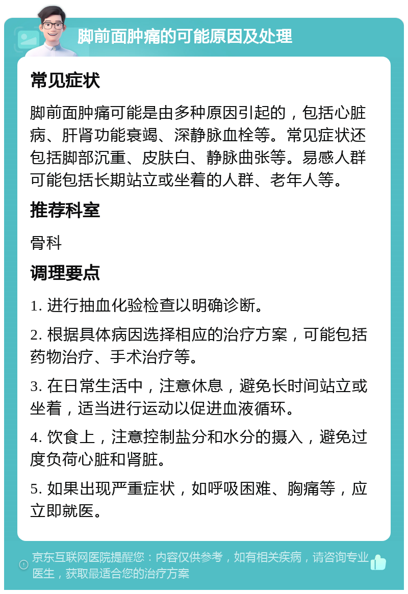 脚前面肿痛的可能原因及处理 常见症状 脚前面肿痛可能是由多种原因引起的，包括心脏病、肝肾功能衰竭、深静脉血栓等。常见症状还包括脚部沉重、皮肤白、静脉曲张等。易感人群可能包括长期站立或坐着的人群、老年人等。 推荐科室 骨科 调理要点 1. 进行抽血化验检查以明确诊断。 2. 根据具体病因选择相应的治疗方案，可能包括药物治疗、手术治疗等。 3. 在日常生活中，注意休息，避免长时间站立或坐着，适当进行运动以促进血液循环。 4. 饮食上，注意控制盐分和水分的摄入，避免过度负荷心脏和肾脏。 5. 如果出现严重症状，如呼吸困难、胸痛等，应立即就医。