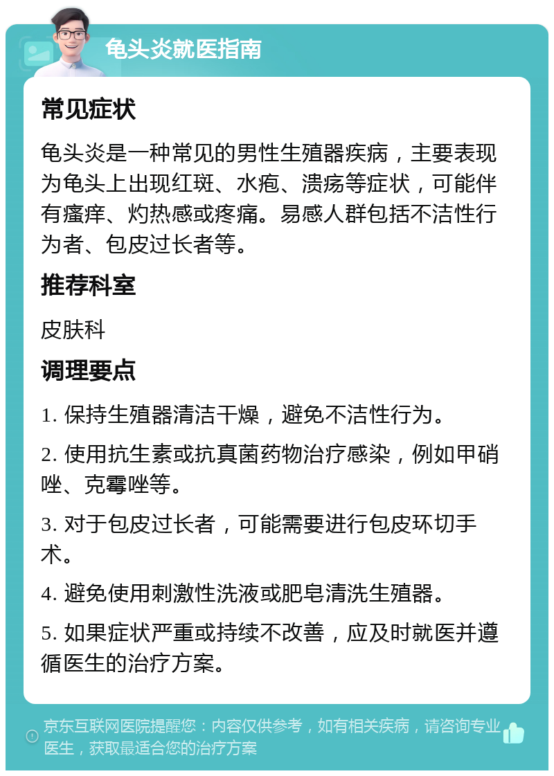 龟头炎就医指南 常见症状 龟头炎是一种常见的男性生殖器疾病，主要表现为龟头上出现红斑、水疱、溃疡等症状，可能伴有瘙痒、灼热感或疼痛。易感人群包括不洁性行为者、包皮过长者等。 推荐科室 皮肤科 调理要点 1. 保持生殖器清洁干燥，避免不洁性行为。 2. 使用抗生素或抗真菌药物治疗感染，例如甲硝唑、克霉唑等。 3. 对于包皮过长者，可能需要进行包皮环切手术。 4. 避免使用刺激性洗液或肥皂清洗生殖器。 5. 如果症状严重或持续不改善，应及时就医并遵循医生的治疗方案。