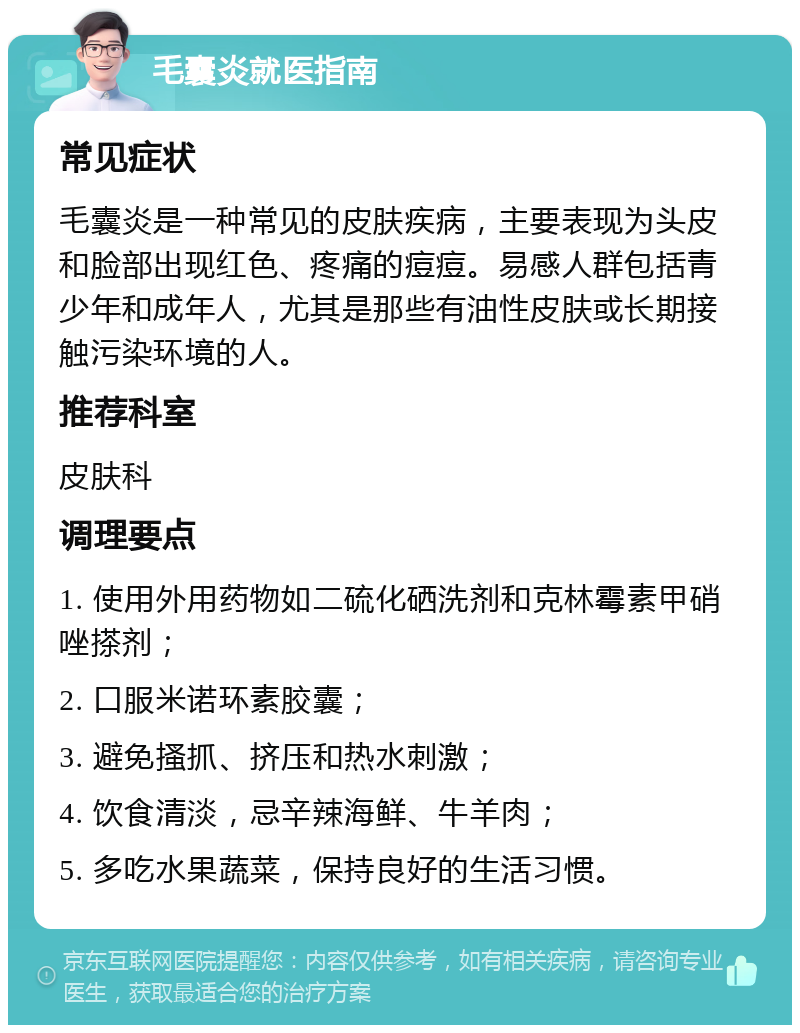 毛囊炎就医指南 常见症状 毛囊炎是一种常见的皮肤疾病，主要表现为头皮和脸部出现红色、疼痛的痘痘。易感人群包括青少年和成年人，尤其是那些有油性皮肤或长期接触污染环境的人。 推荐科室 皮肤科 调理要点 1. 使用外用药物如二硫化硒洗剂和克林霉素甲硝唑搽剂； 2. 口服米诺环素胶囊； 3. 避免搔抓、挤压和热水刺激； 4. 饮食清淡，忌辛辣海鲜、牛羊肉； 5. 多吃水果蔬菜，保持良好的生活习惯。