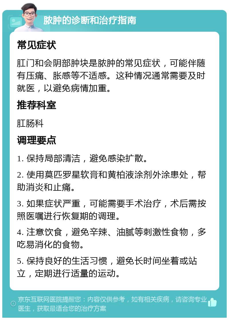 脓肿的诊断和治疗指南 常见症状 肛门和会阴部肿块是脓肿的常见症状，可能伴随有压痛、胀感等不适感。这种情况通常需要及时就医，以避免病情加重。 推荐科室 肛肠科 调理要点 1. 保持局部清洁，避免感染扩散。 2. 使用莫匹罗星软膏和黄柏液涂剂外涂患处，帮助消炎和止痛。 3. 如果症状严重，可能需要手术治疗，术后需按照医嘱进行恢复期的调理。 4. 注意饮食，避免辛辣、油腻等刺激性食物，多吃易消化的食物。 5. 保持良好的生活习惯，避免长时间坐着或站立，定期进行适量的运动。