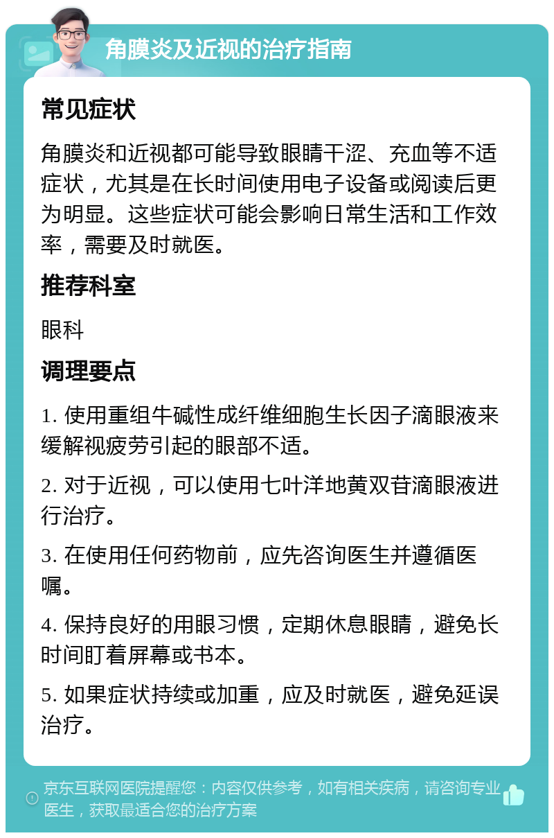 角膜炎及近视的治疗指南 常见症状 角膜炎和近视都可能导致眼睛干涩、充血等不适症状，尤其是在长时间使用电子设备或阅读后更为明显。这些症状可能会影响日常生活和工作效率，需要及时就医。 推荐科室 眼科 调理要点 1. 使用重组牛碱性成纤维细胞生长因子滴眼液来缓解视疲劳引起的眼部不适。 2. 对于近视，可以使用七叶洋地黄双苷滴眼液进行治疗。 3. 在使用任何药物前，应先咨询医生并遵循医嘱。 4. 保持良好的用眼习惯，定期休息眼睛，避免长时间盯着屏幕或书本。 5. 如果症状持续或加重，应及时就医，避免延误治疗。