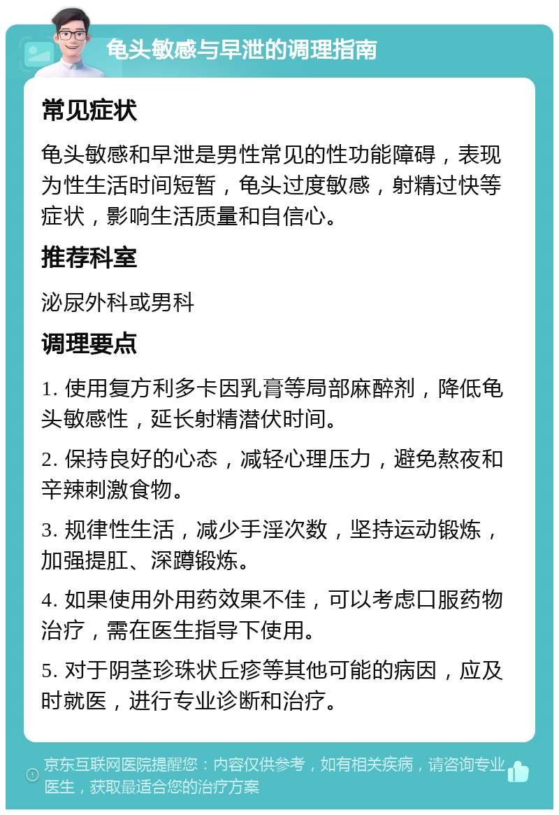 龟头敏感与早泄的调理指南 常见症状 龟头敏感和早泄是男性常见的性功能障碍，表现为性生活时间短暂，龟头过度敏感，射精过快等症状，影响生活质量和自信心。 推荐科室 泌尿外科或男科 调理要点 1. 使用复方利多卡因乳膏等局部麻醉剂，降低龟头敏感性，延长射精潜伏时间。 2. 保持良好的心态，减轻心理压力，避免熬夜和辛辣刺激食物。 3. 规律性生活，减少手淫次数，坚持运动锻炼，加强提肛、深蹲锻炼。 4. 如果使用外用药效果不佳，可以考虑口服药物治疗，需在医生指导下使用。 5. 对于阴茎珍珠状丘疹等其他可能的病因，应及时就医，进行专业诊断和治疗。