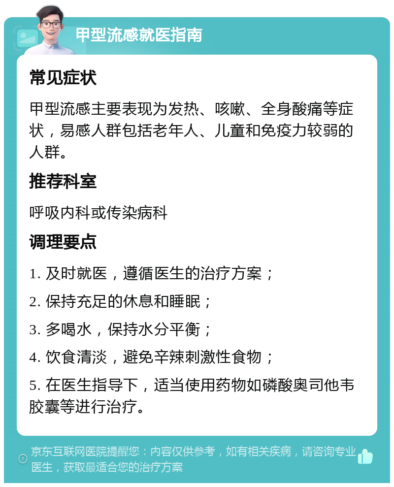 甲型流感就医指南 常见症状 甲型流感主要表现为发热、咳嗽、全身酸痛等症状，易感人群包括老年人、儿童和免疫力较弱的人群。 推荐科室 呼吸内科或传染病科 调理要点 1. 及时就医，遵循医生的治疗方案； 2. 保持充足的休息和睡眠； 3. 多喝水，保持水分平衡； 4. 饮食清淡，避免辛辣刺激性食物； 5. 在医生指导下，适当使用药物如磷酸奥司他韦胶囊等进行治疗。