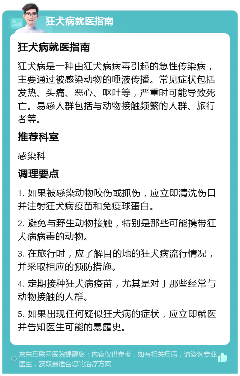 狂犬病就医指南 狂犬病就医指南 狂犬病是一种由狂犬病病毒引起的急性传染病，主要通过被感染动物的唾液传播。常见症状包括发热、头痛、恶心、呕吐等，严重时可能导致死亡。易感人群包括与动物接触频繁的人群、旅行者等。 推荐科室 感染科 调理要点 1. 如果被感染动物咬伤或抓伤，应立即清洗伤口并注射狂犬病疫苗和免疫球蛋白。 2. 避免与野生动物接触，特别是那些可能携带狂犬病病毒的动物。 3. 在旅行时，应了解目的地的狂犬病流行情况，并采取相应的预防措施。 4. 定期接种狂犬病疫苗，尤其是对于那些经常与动物接触的人群。 5. 如果出现任何疑似狂犬病的症状，应立即就医并告知医生可能的暴露史。