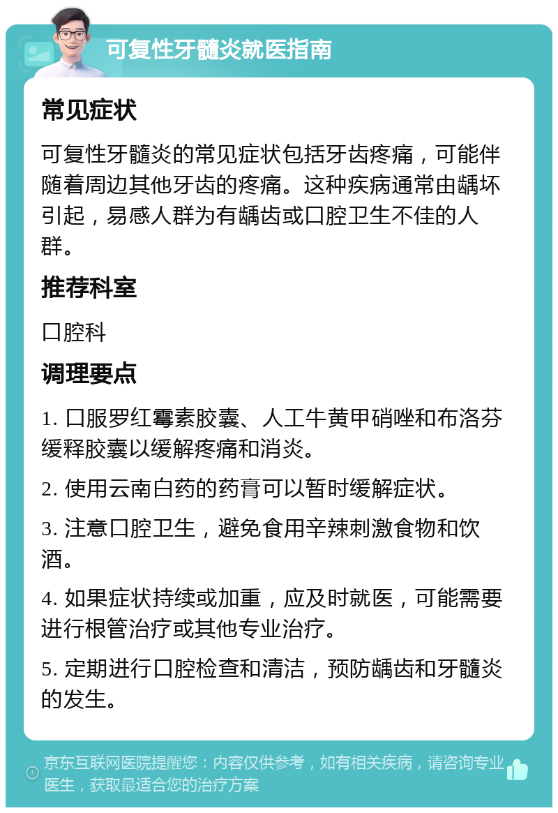 可复性牙髓炎就医指南 常见症状 可复性牙髓炎的常见症状包括牙齿疼痛，可能伴随着周边其他牙齿的疼痛。这种疾病通常由龋坏引起，易感人群为有龋齿或口腔卫生不佳的人群。 推荐科室 口腔科 调理要点 1. 口服罗红霉素胶囊、人工牛黄甲硝唑和布洛芬缓释胶囊以缓解疼痛和消炎。 2. 使用云南白药的药膏可以暂时缓解症状。 3. 注意口腔卫生，避免食用辛辣刺激食物和饮酒。 4. 如果症状持续或加重，应及时就医，可能需要进行根管治疗或其他专业治疗。 5. 定期进行口腔检查和清洁，预防龋齿和牙髓炎的发生。