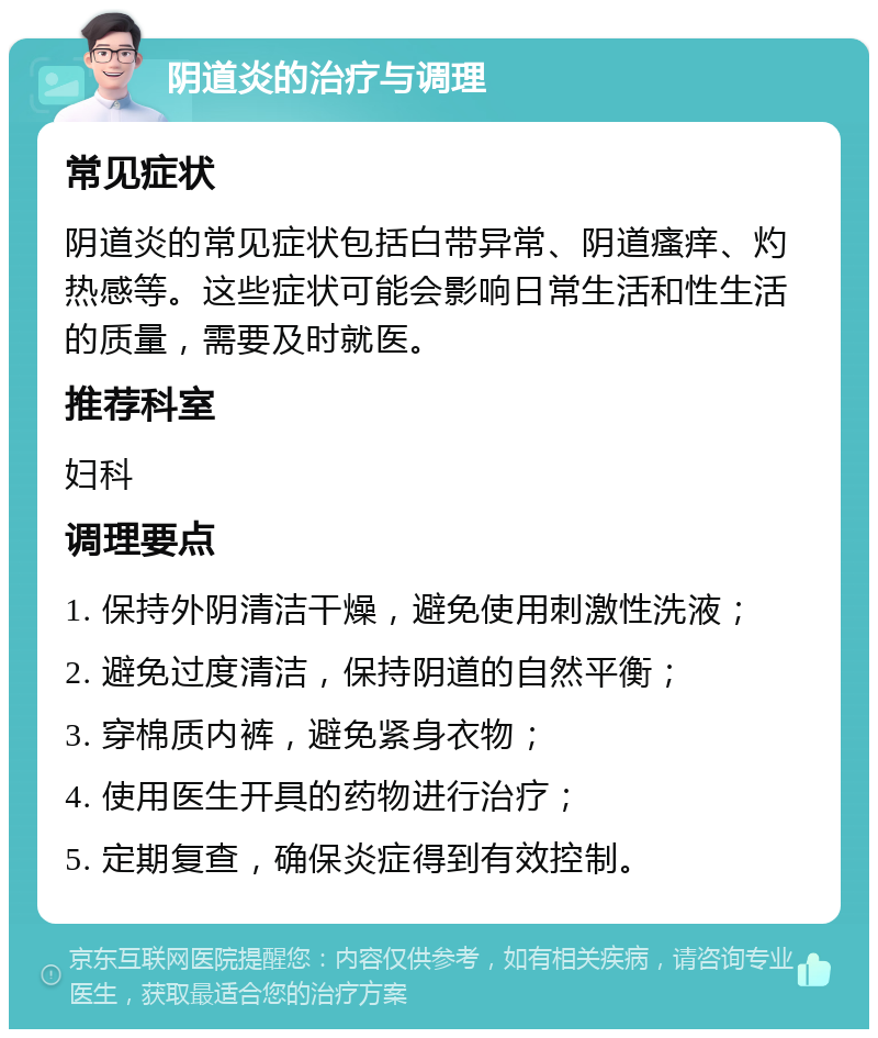 阴道炎的治疗与调理 常见症状 阴道炎的常见症状包括白带异常、阴道瘙痒、灼热感等。这些症状可能会影响日常生活和性生活的质量，需要及时就医。 推荐科室 妇科 调理要点 1. 保持外阴清洁干燥，避免使用刺激性洗液； 2. 避免过度清洁，保持阴道的自然平衡； 3. 穿棉质内裤，避免紧身衣物； 4. 使用医生开具的药物进行治疗； 5. 定期复查，确保炎症得到有效控制。