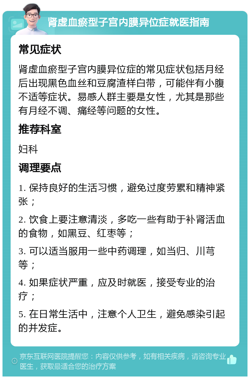 肾虚血瘀型子宫内膜异位症就医指南 常见症状 肾虚血瘀型子宫内膜异位症的常见症状包括月经后出现黑色血丝和豆腐渣样白带，可能伴有小腹不适等症状。易感人群主要是女性，尤其是那些有月经不调、痛经等问题的女性。 推荐科室 妇科 调理要点 1. 保持良好的生活习惯，避免过度劳累和精神紧张； 2. 饮食上要注意清淡，多吃一些有助于补肾活血的食物，如黑豆、红枣等； 3. 可以适当服用一些中药调理，如当归、川芎等； 4. 如果症状严重，应及时就医，接受专业的治疗； 5. 在日常生活中，注意个人卫生，避免感染引起的并发症。