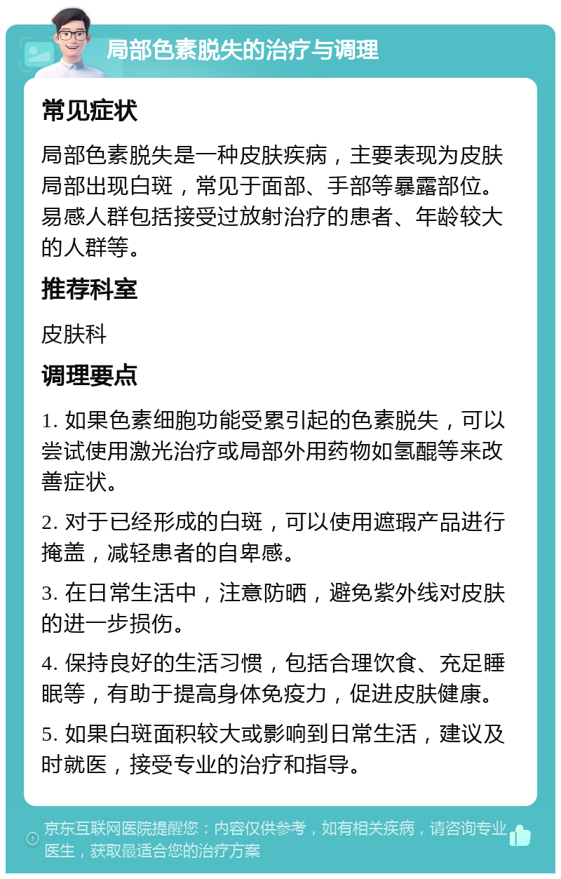 局部色素脱失的治疗与调理 常见症状 局部色素脱失是一种皮肤疾病，主要表现为皮肤局部出现白斑，常见于面部、手部等暴露部位。易感人群包括接受过放射治疗的患者、年龄较大的人群等。 推荐科室 皮肤科 调理要点 1. 如果色素细胞功能受累引起的色素脱失，可以尝试使用激光治疗或局部外用药物如氢醌等来改善症状。 2. 对于已经形成的白斑，可以使用遮瑕产品进行掩盖，减轻患者的自卑感。 3. 在日常生活中，注意防晒，避免紫外线对皮肤的进一步损伤。 4. 保持良好的生活习惯，包括合理饮食、充足睡眠等，有助于提高身体免疫力，促进皮肤健康。 5. 如果白斑面积较大或影响到日常生活，建议及时就医，接受专业的治疗和指导。