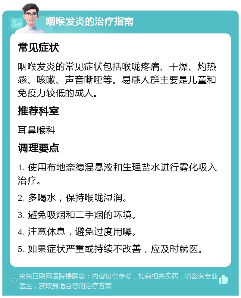 咽喉发炎的治疗指南 常见症状 咽喉发炎的常见症状包括喉咙疼痛、干燥、灼热感、咳嗽、声音嘶哑等。易感人群主要是儿童和免疫力较低的成人。 推荐科室 耳鼻喉科 调理要点 1. 使用布地奈德混悬液和生理盐水进行雾化吸入治疗。 2. 多喝水，保持喉咙湿润。 3. 避免吸烟和二手烟的环境。 4. 注意休息，避免过度用嗓。 5. 如果症状严重或持续不改善，应及时就医。