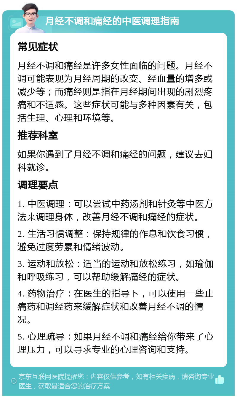 月经不调和痛经的中医调理指南 常见症状 月经不调和痛经是许多女性面临的问题。月经不调可能表现为月经周期的改变、经血量的增多或减少等；而痛经则是指在月经期间出现的剧烈疼痛和不适感。这些症状可能与多种因素有关，包括生理、心理和环境等。 推荐科室 如果你遇到了月经不调和痛经的问题，建议去妇科就诊。 调理要点 1. 中医调理：可以尝试中药汤剂和针灸等中医方法来调理身体，改善月经不调和痛经的症状。 2. 生活习惯调整：保持规律的作息和饮食习惯，避免过度劳累和情绪波动。 3. 运动和放松：适当的运动和放松练习，如瑜伽和呼吸练习，可以帮助缓解痛经的症状。 4. 药物治疗：在医生的指导下，可以使用一些止痛药和调经药来缓解症状和改善月经不调的情况。 5. 心理疏导：如果月经不调和痛经给你带来了心理压力，可以寻求专业的心理咨询和支持。