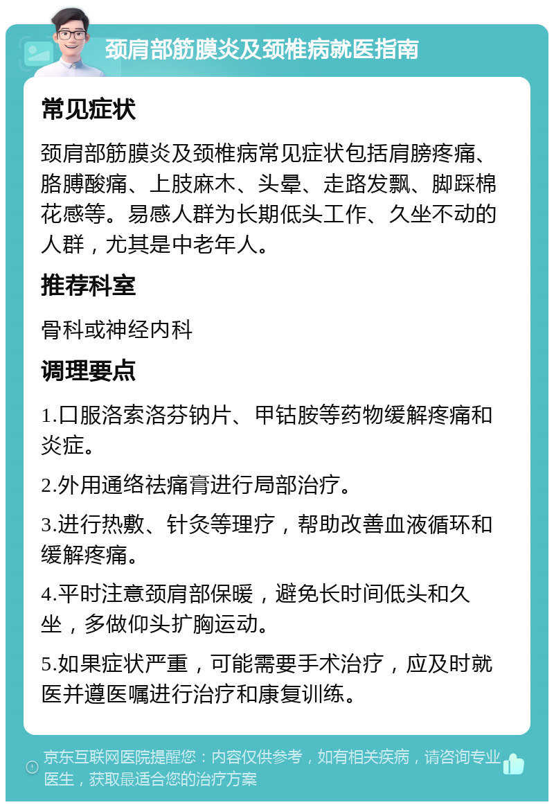 颈肩部筋膜炎及颈椎病就医指南 常见症状 颈肩部筋膜炎及颈椎病常见症状包括肩膀疼痛、胳膊酸痛、上肢麻木、头晕、走路发飘、脚踩棉花感等。易感人群为长期低头工作、久坐不动的人群，尤其是中老年人。 推荐科室 骨科或神经内科 调理要点 1.口服洛索洛芬钠片、甲钴胺等药物缓解疼痛和炎症。 2.外用通络祛痛膏进行局部治疗。 3.进行热敷、针灸等理疗，帮助改善血液循环和缓解疼痛。 4.平时注意颈肩部保暖，避免长时间低头和久坐，多做仰头扩胸运动。 5.如果症状严重，可能需要手术治疗，应及时就医并遵医嘱进行治疗和康复训练。