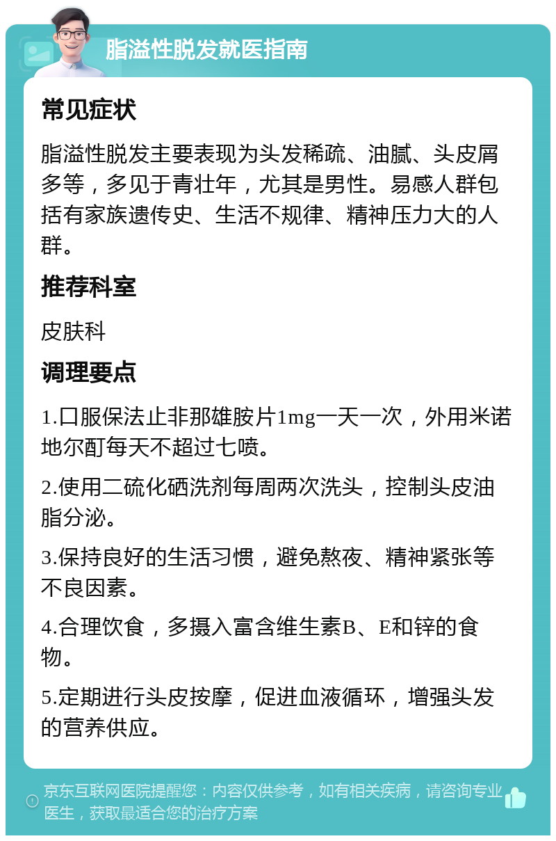 脂溢性脱发就医指南 常见症状 脂溢性脱发主要表现为头发稀疏、油腻、头皮屑多等，多见于青壮年，尤其是男性。易感人群包括有家族遗传史、生活不规律、精神压力大的人群。 推荐科室 皮肤科 调理要点 1.口服保法止非那雄胺片1mg一天一次，外用米诺地尔酊每天不超过七喷。 2.使用二硫化硒洗剂每周两次洗头，控制头皮油脂分泌。 3.保持良好的生活习惯，避免熬夜、精神紧张等不良因素。 4.合理饮食，多摄入富含维生素B、E和锌的食物。 5.定期进行头皮按摩，促进血液循环，增强头发的营养供应。