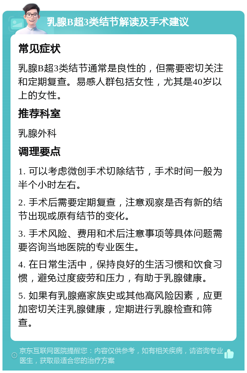 乳腺B超3类结节解读及手术建议 常见症状 乳腺B超3类结节通常是良性的，但需要密切关注和定期复查。易感人群包括女性，尤其是40岁以上的女性。 推荐科室 乳腺外科 调理要点 1. 可以考虑微创手术切除结节，手术时间一般为半个小时左右。 2. 手术后需要定期复查，注意观察是否有新的结节出现或原有结节的变化。 3. 手术风险、费用和术后注意事项等具体问题需要咨询当地医院的专业医生。 4. 在日常生活中，保持良好的生活习惯和饮食习惯，避免过度疲劳和压力，有助于乳腺健康。 5. 如果有乳腺癌家族史或其他高风险因素，应更加密切关注乳腺健康，定期进行乳腺检查和筛查。