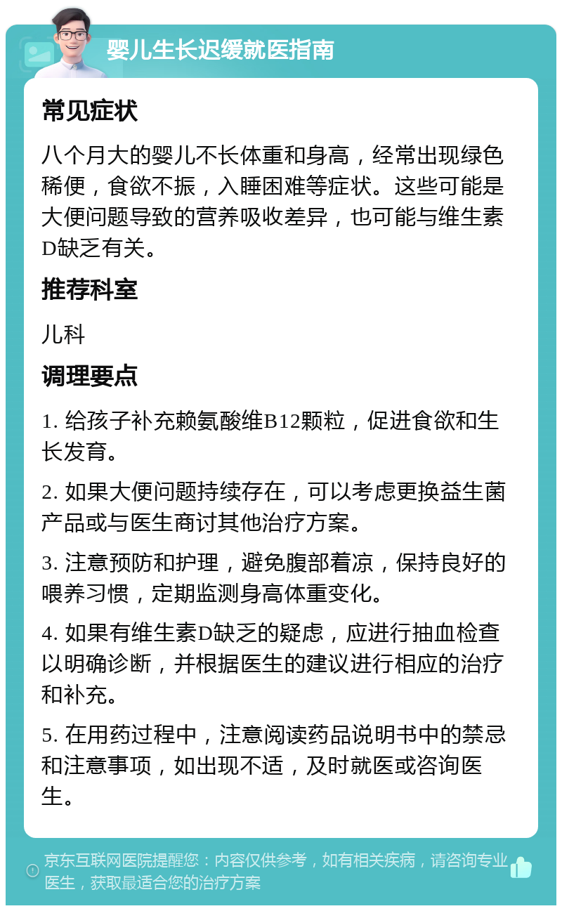 婴儿生长迟缓就医指南 常见症状 八个月大的婴儿不长体重和身高，经常出现绿色稀便，食欲不振，入睡困难等症状。这些可能是大便问题导致的营养吸收差异，也可能与维生素D缺乏有关。 推荐科室 儿科 调理要点 1. 给孩子补充赖氨酸维B12颗粒，促进食欲和生长发育。 2. 如果大便问题持续存在，可以考虑更换益生菌产品或与医生商讨其他治疗方案。 3. 注意预防和护理，避免腹部着凉，保持良好的喂养习惯，定期监测身高体重变化。 4. 如果有维生素D缺乏的疑虑，应进行抽血检查以明确诊断，并根据医生的建议进行相应的治疗和补充。 5. 在用药过程中，注意阅读药品说明书中的禁忌和注意事项，如出现不适，及时就医或咨询医生。