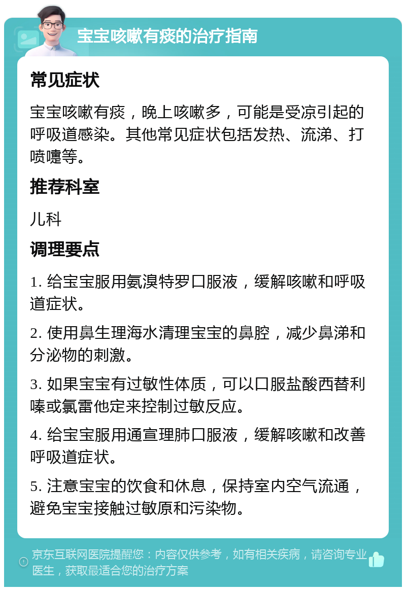 宝宝咳嗽有痰的治疗指南 常见症状 宝宝咳嗽有痰，晚上咳嗽多，可能是受凉引起的呼吸道感染。其他常见症状包括发热、流涕、打喷嚏等。 推荐科室 儿科 调理要点 1. 给宝宝服用氨溴特罗口服液，缓解咳嗽和呼吸道症状。 2. 使用鼻生理海水清理宝宝的鼻腔，减少鼻涕和分泌物的刺激。 3. 如果宝宝有过敏性体质，可以口服盐酸西替利嗪或氯雷他定来控制过敏反应。 4. 给宝宝服用通宣理肺口服液，缓解咳嗽和改善呼吸道症状。 5. 注意宝宝的饮食和休息，保持室内空气流通，避免宝宝接触过敏原和污染物。