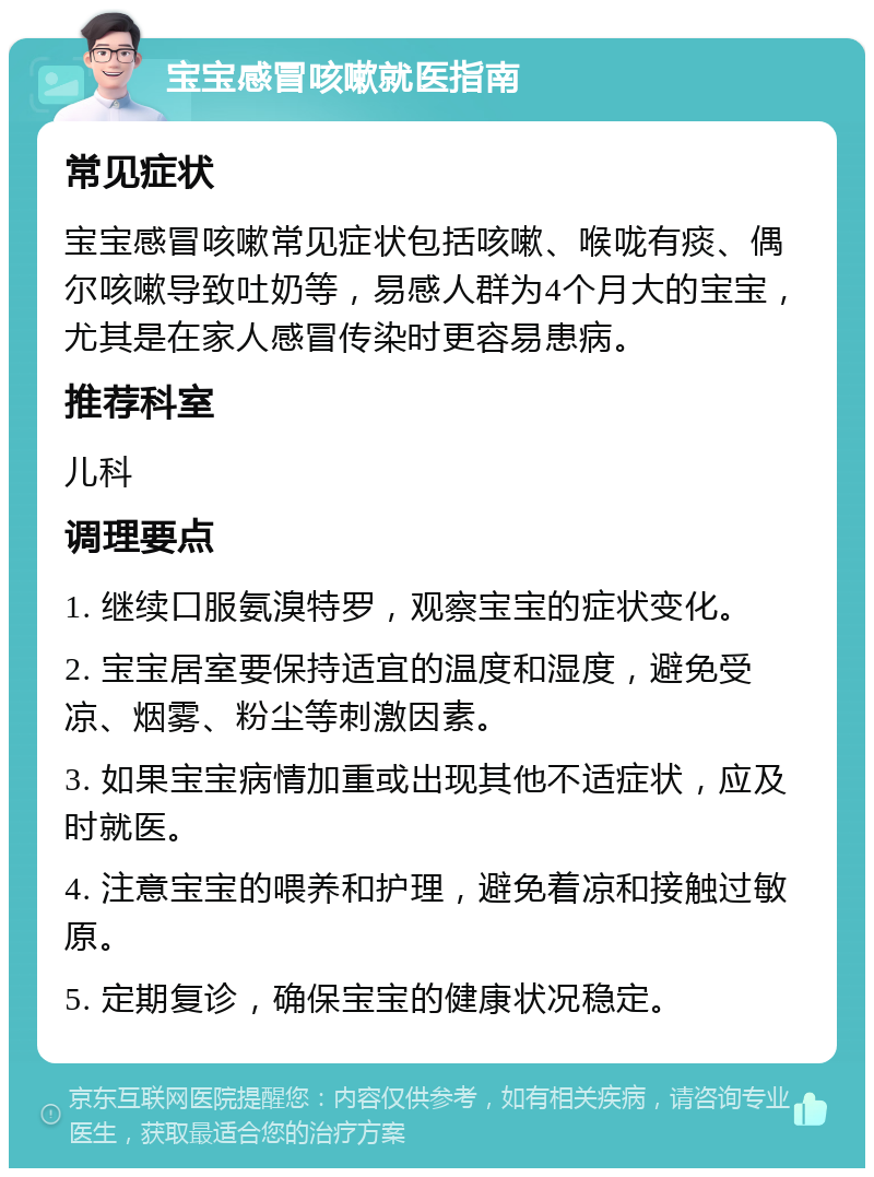 宝宝感冒咳嗽就医指南 常见症状 宝宝感冒咳嗽常见症状包括咳嗽、喉咙有痰、偶尔咳嗽导致吐奶等，易感人群为4个月大的宝宝，尤其是在家人感冒传染时更容易患病。 推荐科室 儿科 调理要点 1. 继续口服氨溴特罗，观察宝宝的症状变化。 2. 宝宝居室要保持适宜的温度和湿度，避免受凉、烟雾、粉尘等刺激因素。 3. 如果宝宝病情加重或出现其他不适症状，应及时就医。 4. 注意宝宝的喂养和护理，避免着凉和接触过敏原。 5. 定期复诊，确保宝宝的健康状况稳定。