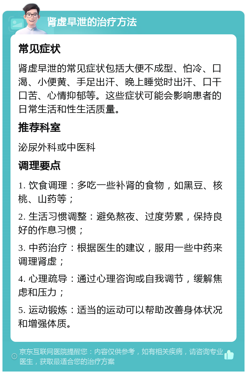 肾虚早泄的治疗方法 常见症状 肾虚早泄的常见症状包括大便不成型、怕冷、口渴、小便黄、手足出汗、晚上睡觉时出汗、口干口苦、心情抑郁等。这些症状可能会影响患者的日常生活和性生活质量。 推荐科室 泌尿外科或中医科 调理要点 1. 饮食调理：多吃一些补肾的食物，如黑豆、核桃、山药等； 2. 生活习惯调整：避免熬夜、过度劳累，保持良好的作息习惯； 3. 中药治疗：根据医生的建议，服用一些中药来调理肾虚； 4. 心理疏导：通过心理咨询或自我调节，缓解焦虑和压力； 5. 运动锻炼：适当的运动可以帮助改善身体状况和增强体质。