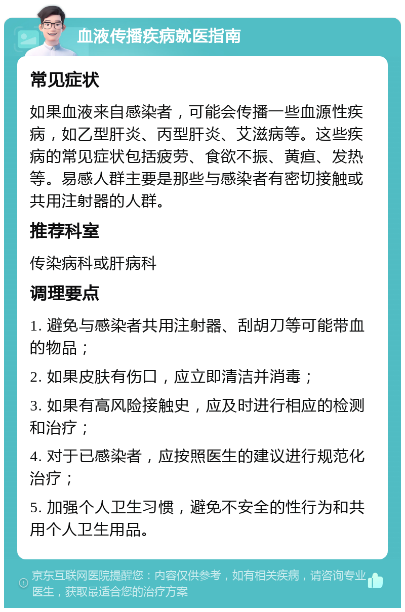 血液传播疾病就医指南 常见症状 如果血液来自感染者，可能会传播一些血源性疾病，如乙型肝炎、丙型肝炎、艾滋病等。这些疾病的常见症状包括疲劳、食欲不振、黄疸、发热等。易感人群主要是那些与感染者有密切接触或共用注射器的人群。 推荐科室 传染病科或肝病科 调理要点 1. 避免与感染者共用注射器、刮胡刀等可能带血的物品； 2. 如果皮肤有伤口，应立即清洁并消毒； 3. 如果有高风险接触史，应及时进行相应的检测和治疗； 4. 对于已感染者，应按照医生的建议进行规范化治疗； 5. 加强个人卫生习惯，避免不安全的性行为和共用个人卫生用品。