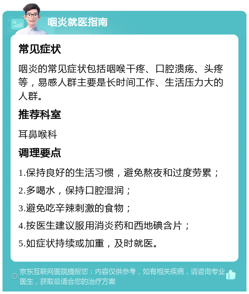 咽炎就医指南 常见症状 咽炎的常见症状包括咽喉干疼、口腔溃疡、头疼等，易感人群主要是长时间工作、生活压力大的人群。 推荐科室 耳鼻喉科 调理要点 1.保持良好的生活习惯，避免熬夜和过度劳累； 2.多喝水，保持口腔湿润； 3.避免吃辛辣刺激的食物； 4.按医生建议服用消炎药和西地碘含片； 5.如症状持续或加重，及时就医。